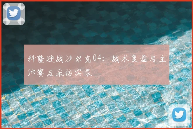 科隆迎战沙尔克04：战术复盘与主帅赛后采访实录