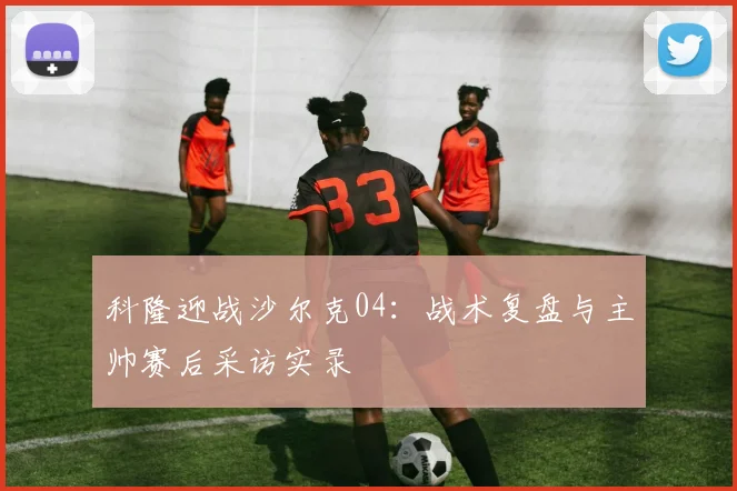 科隆迎战沙尔克04：战术复盘与主帅赛后采访实录
