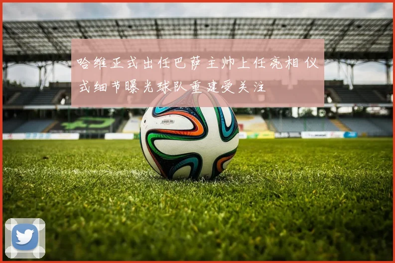 哈维正式出任巴萨主帅上任亮相 仪式细节曝光球队重建受关注