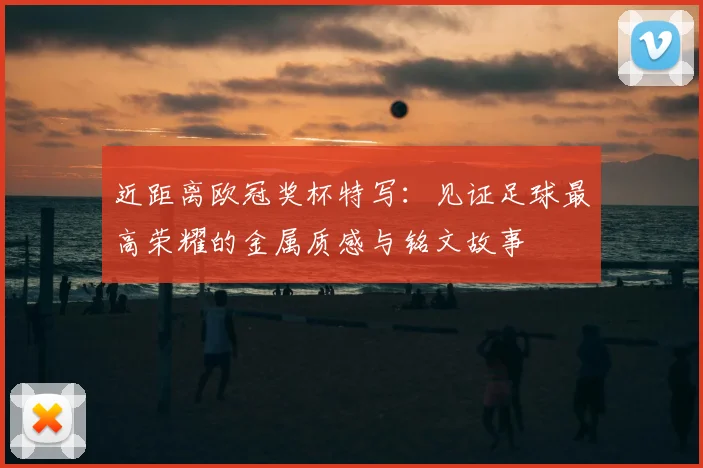 近距离欧冠奖杯特写:见证足球最高荣耀的金属质感与铭文故事