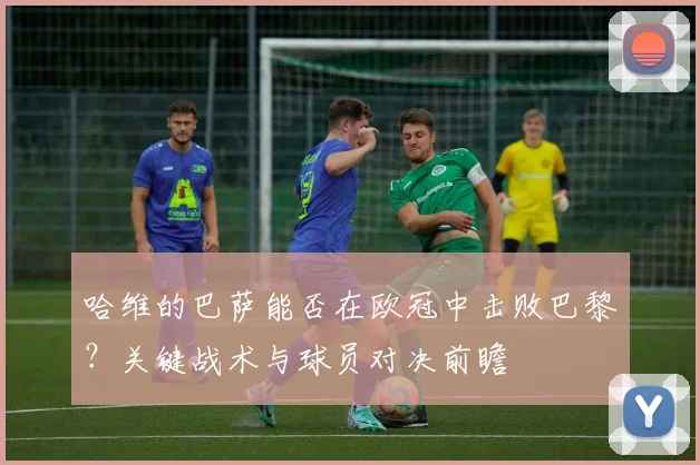 哈维的巴萨能否在欧冠中击败巴黎?关键战术与球员对决前瞻