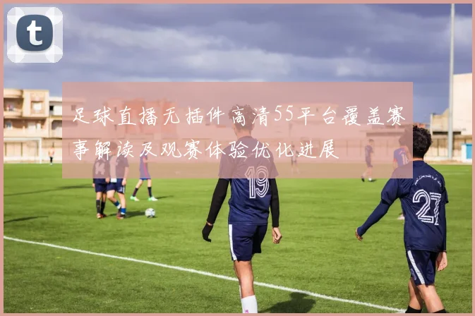 足球直播无插件高清55平台覆盖赛事解读及观赛体验优化进展