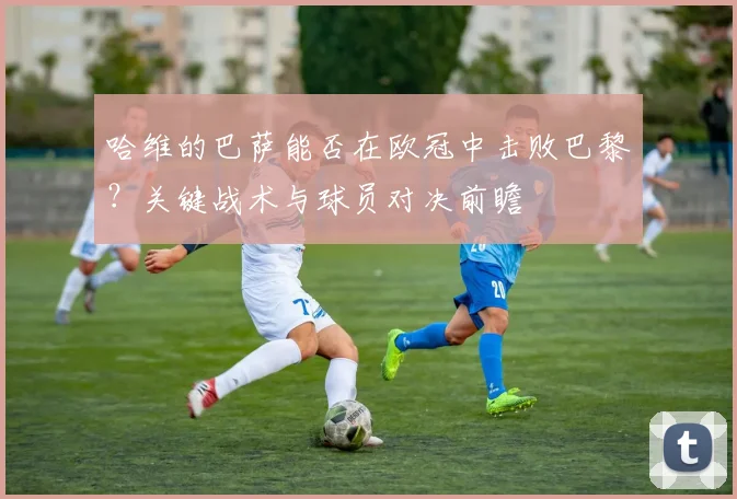 哈维的巴萨能否在欧冠中击败巴黎?关键战术与球员对决前瞻