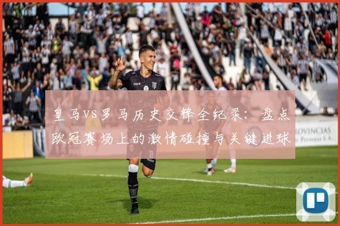 皇马vs罗马历史交锋全纪录:盘点欧冠赛场上的激情碰撞与关键进球