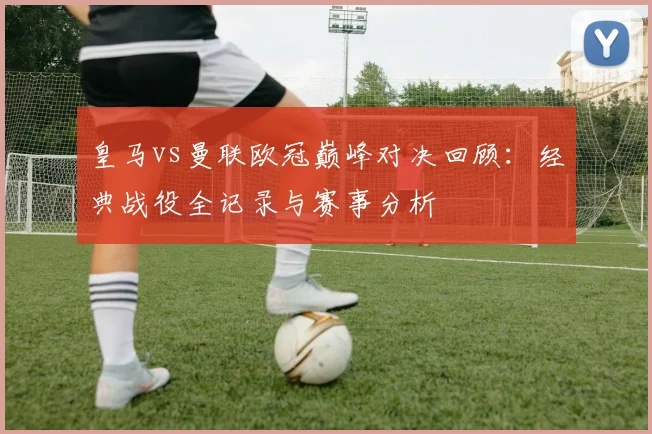 皇马vs曼联欧冠巅峰对决回顾：经典战役全记录与赛事分析