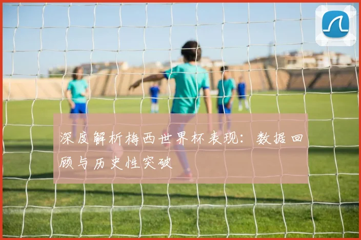 深度解析梅西世界杯表现：数据回顾与历史性突破