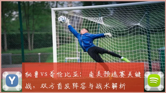 秘鲁vs哥伦比亚：南美预选赛关键战，双方首发阵容与战术解析